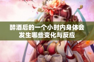 醉酒后的一个小时内身体会发生哪些变化与反应
