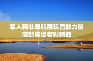 军人粗壮身躯展现勇敢力量激烈演绎精彩瞬间