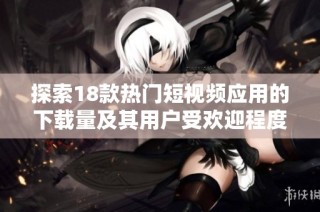 探索18款热门短视频应用的下载量及其用户受欢迎程度分析