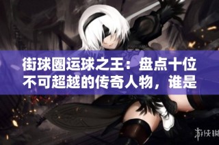 街球圈运球之王：盘点十位不可超越的传奇人物，谁是你心中的绝对冠军