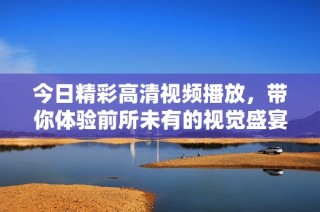 今日精彩高清视频播放，带你体验前所未有的视觉盛宴