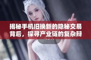 揭秘手机旧换新的隐秘交易背后，探寻产业链的复杂辩证关系