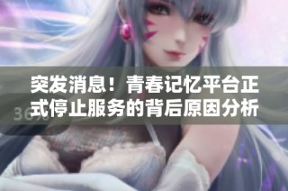 突发消息！青春记忆平台正式停止服务的背后原因分析