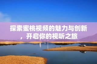 探索蜜桃视频的魅力与创新，开启你的视听之旅
