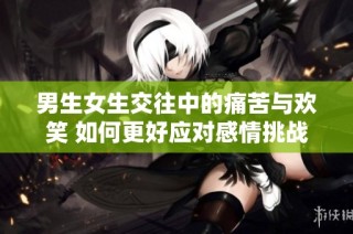 男生女生交往中的痛苦与欢笑 如何更好应对感情挑战