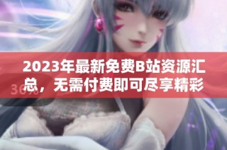 2023年最新免费B站资源汇总，无需付费即可尽享精彩内容