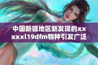 中国新疆地区新发现的xxxxxl19dfm物种引发广泛关注与研究