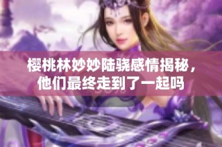 樱桃林妙妙陆骁感情揭秘，他们最终走到了一起吗