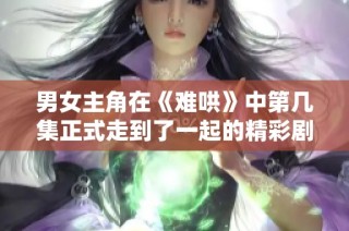 男女主角在《难哄》中第几集正式走到了一起的精彩剧情揭秘