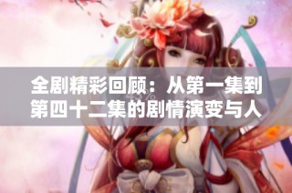全剧精彩回顾：从第一集到第四十二集的剧情演变与人物成长