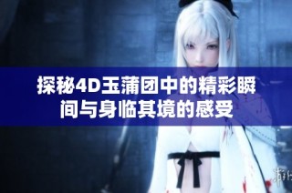 探秘4D玉蒲团中的精彩瞬间与身临其境的感受
