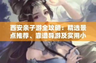 西安亲子游全攻略：精选景点推荐、靠谱导游及实用小贴士大揭秘
