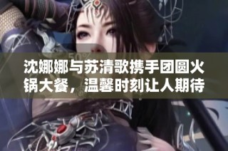 沈娜娜与苏清歌携手团圆火锅大餐，温馨时刻让人期待