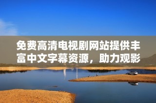 免费高清电视剧网站提供丰富中文字幕资源，助力观影体验提升