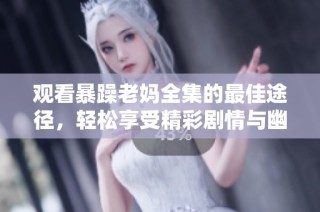 观看暴躁老妈全集的最佳途径，轻松享受精彩剧情与幽默时刻