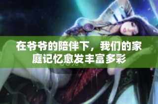 在爷爷的陪伴下，我们的家庭记忆愈发丰富多彩
