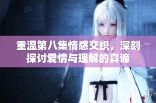 重温第八集情感交织，深刻探讨爱情与理解的真谛
