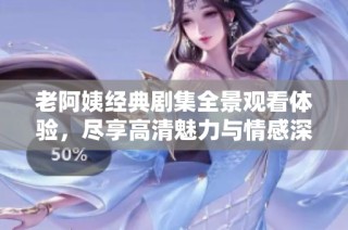 老阿姨经典剧集全景观看体验，尽享高清魅力与情感深度