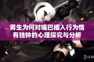 男生为何对嘴巴插入行为情有独钟的心理探究与分析