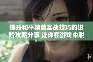 提升和平精英实战技巧的进阶攻略分享 让你在游戏中脱颖而出
