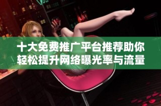十大免费推广平台推荐助你轻松提升网络曝光率与流量