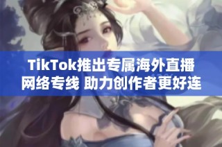 TikTok推出专属海外直播网络专线 助力创作者更好连接全球观众
