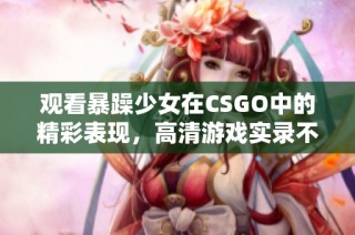 观看暴躁少女在CSGO中的精彩表现，高清游戏实录不容错过