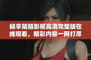畅享陌陌影视高清完整版在线观看，精彩内容一网打尽更毫不费力