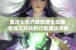 重庆七天六晚旅游全攻略 省钱又好玩的行程建议与推荐