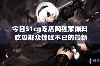 今日51cg吃瓜网独家爆料 吃瓜群众惊叹不已的最新热闻