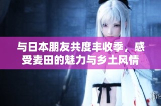 与日本朋友共度丰收季，感受麦田的魅力与乡土风情