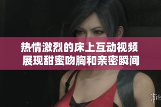 热情激烈的床上互动视频 展现甜蜜吻胸和亲密瞬间