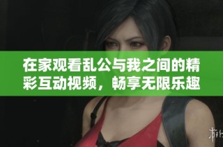 在家观看乱公与我之间的精彩互动视频，畅享无限乐趣与惊喜体验