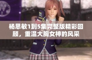 杨思敏1到5集完整版精彩回顾，重温大胸女神的风采