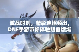 激战时刻，精彩连招频出，DNF手游带你体验热血燃爆的极限操作！