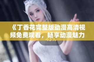 《丁香花完整版动漫高清视频免费观看，畅享动漫魅力与故事》