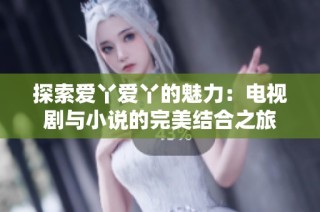 探索爱丫爱丫的魅力：电视剧与小说的完美结合之旅