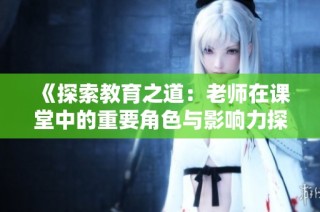 《探索教育之道：老师在课堂中的重要角色与影响力探讨》