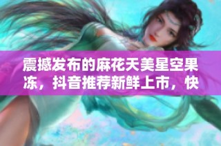 震撼发布的麻花天美星空果冻，抖音推荐新鲜上市，快来体验这一美味吧！