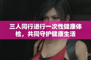 三人同行进行一次性健康体检，共同守护健康生活