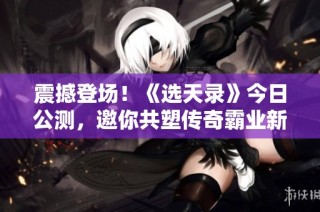 震撼登场！《选天录》今日公测，邀你共塑传奇霸业新篇章！