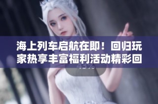 海上列车启航在即！回归玩家热享丰富福利活动精彩回顾