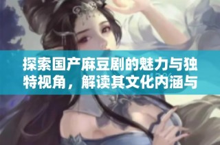 探索国产麻豆剧的魅力与独特视角，解读其文化内涵与艺术风格