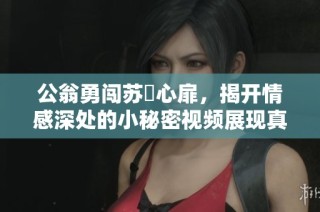 公翁勇闯苏玥心扉，揭开情感深处的小秘密视频展现真挚感人瞬间