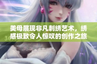 美母展现非凡刺绣艺术，绣感极致令人惊叹的创作之旅
