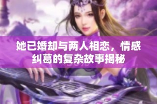 她已婚却与两人相恋，情感纠葛的复杂故事揭秘