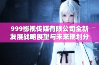 999影视传媒有限公司全新发展战略展望与未来规划分析
