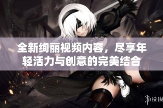 全新绚丽视频内容，尽享年轻活力与创意的完美结合
