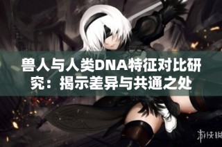 兽人与人类DNA特征对比研究：揭示差异与共通之处