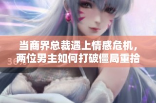当商界总裁遇上情感危机，两位男主如何打破僵局重拾爱恋